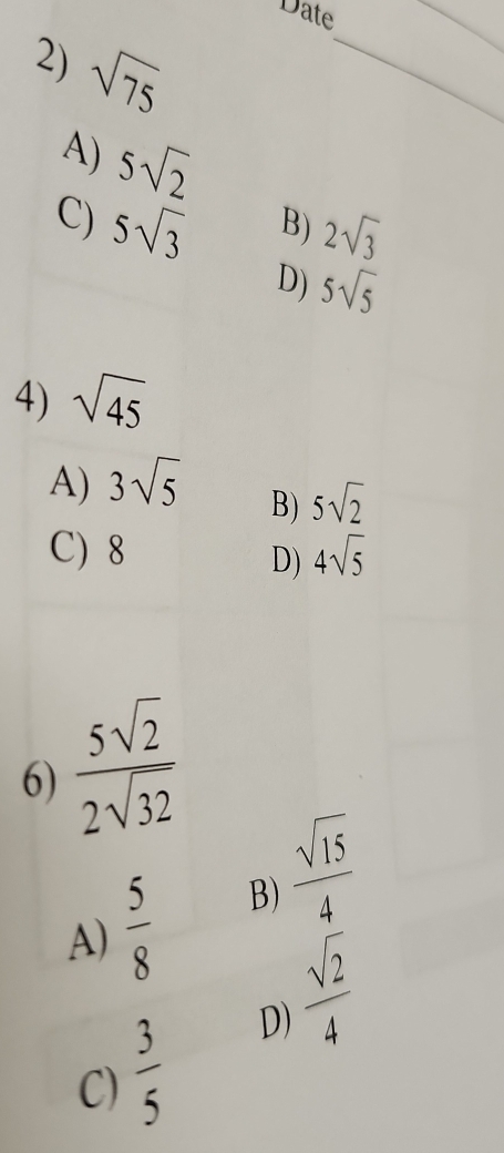 Date
2) sqrt(75)
_
_
A) 5sqrt(2)
C) 5sqrt(3)
B) 2sqrt(3)
D) 5sqrt(5)
4) sqrt(45)
A) 3sqrt(5)
B) 5sqrt(2)
C) 8 4sqrt(5)
D)
6)  5sqrt(2)/2sqrt(32) 
A)  5/8  B)  sqrt(15)/4 
C)  3/5  D)  sqrt(2)/4 