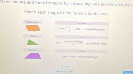 Three shapes and three formulae for calculating area are shown below.
Match each shape to the formula for its area.
Parallologram Fcomisla A
area= 1/2 * base* perpendicular height
Triangle formula II
area= sumofpasofodes/2 = perpendiculas height
Tespeniuon FormulaL
108=bast= perpendisular height