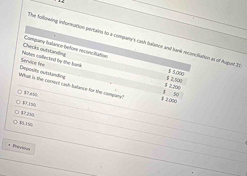 The following information pertains to a company's cash balance and bank reconciliation as of August 31
Company balance before reconciliation
Checks outstanding
Service fee
Notes collected by the bank $ 2,200
Deposits outstanding
$ 5,000
$ 2,500
What is the correct cash balance for the company?
$7,650.
$ 50
$ 2,000
$7,150.
$7,250.
$5,150.
Previous