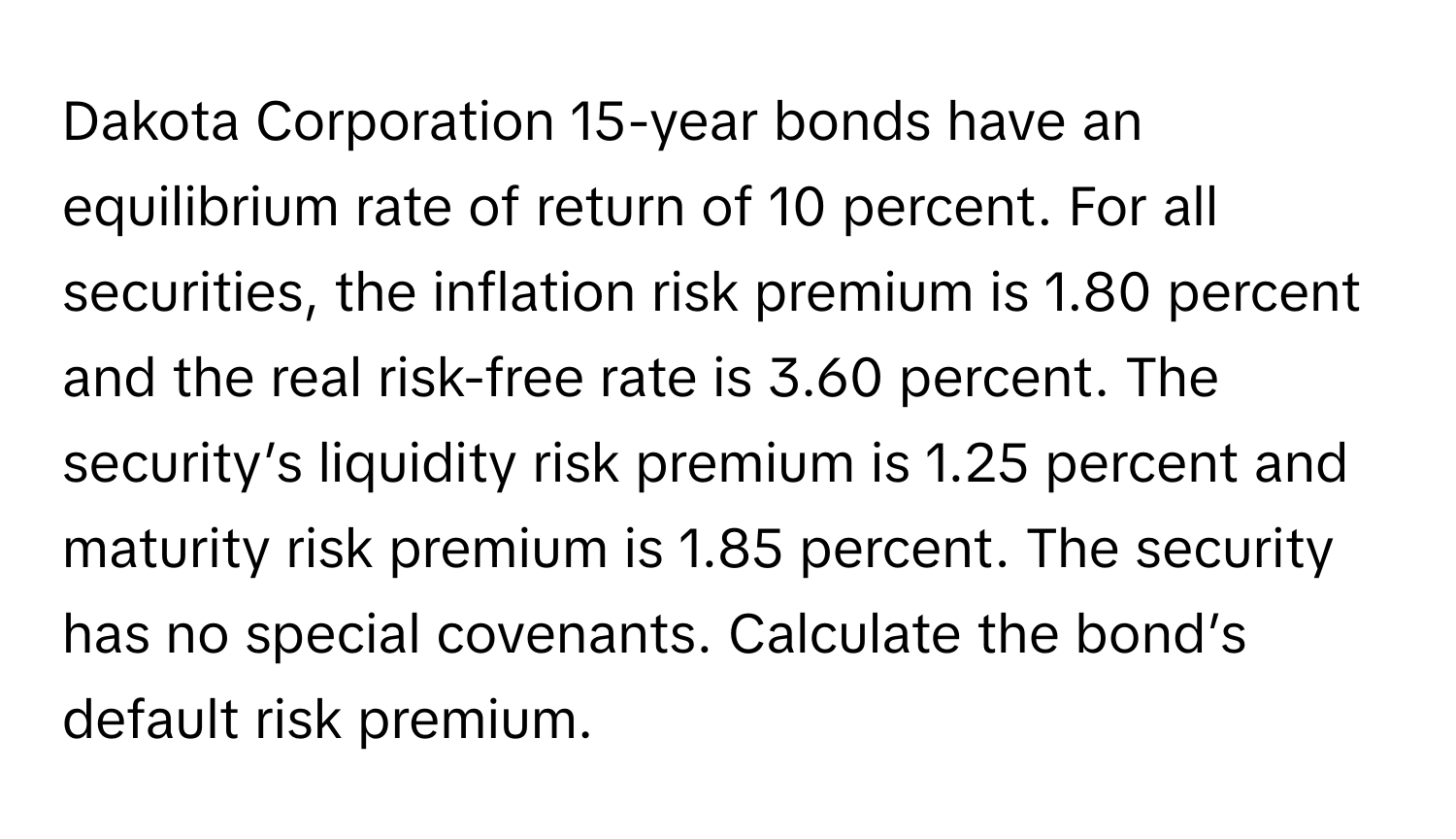 Dakota Corporation 15-year bonds have an equilibrium rate of return of 10 percent. For all securities, the inflation risk premium is 1.80 percent and the real risk-free rate is 3.60 percent. The security’s liquidity risk premium is 1.25 percent and maturity risk premium is 1.85 percent. The security has no special covenants. Calculate the bond’s default risk premium.