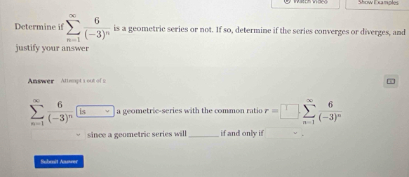 Show Examples 
Determine if sumlimits _(n=1)^(∈fty)frac 6(-3)^n is a geometric series or not. If so, determine if the series converges or diverges, and 
justify your answer 
Answer Attempt 1 out of 2
sumlimits _(n=1)^(∈fty)frac 6(-3)^n a geometric-series with the common ratio r=□ .sumlimits _(n=1)^(∈fty)frac 6(-3)^n
since a geometric series will _if and only if 
Submit Answer