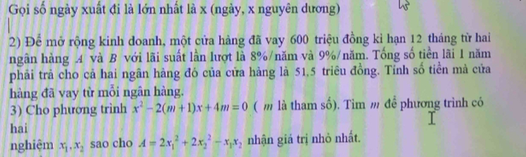 Gọi số ngày xuất đi là lớn nhất là x (ngày, x nguyên dương)
2) Để mở rộng kinh doanh, một cửa hàng đã vay 600 triệu đồng kỉ hạn 12 tháng từ hai
ngân hàng A và B với lãi suất lần lượt là 8% /năm và 9% /năm. Tống số tiền lãi 1 năm
phải trả cho cả hai ngân hàng đó của cửa hàng là 51, 5 triêu đồng. Tính số tiền mà cửa
hàng đã vay từ mỗi ngân hàng.
3) Cho phương trình x^2-2(m+1)x+4m=0 ( m là tham số). Tìm m để phương trình có
hai
nghiệm x_1, x_2 sao cho A=2x_1^(2+2x_2^2-x_1)x_2 nhận giả trị nhỏ nhất.