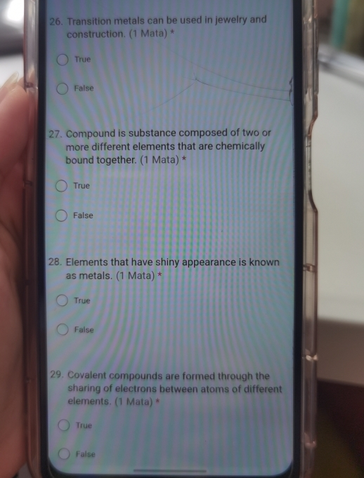 Transition metals can be used in jewelry and
construction. (1 Mata) *
True
False
27. Compound is substance composed of two or
more different elements that are chemically
bound together. (1 Mata) *
True
False
28. Elements that have shiny appearance is known
as metals. (1 Mata) *
True
False
29. Covalent compounds are formed through the
sharing of electrons between atoms of different
elements. (1 Mata) *
True
False
_