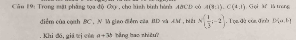 Cầu 19: Trong mặt phẳng tọa độ Oxy, cho hình bình hành ABCD có A(8;1), C(4;1). Gọi M là trung 
điểm của cạnh BC , N là giao điểm của BD và AM , biết N( 1/3 ;-2). Tọa độ của đinh D(a;b). Khi đó, giá trị của a+3b bằng bao nhiêu?