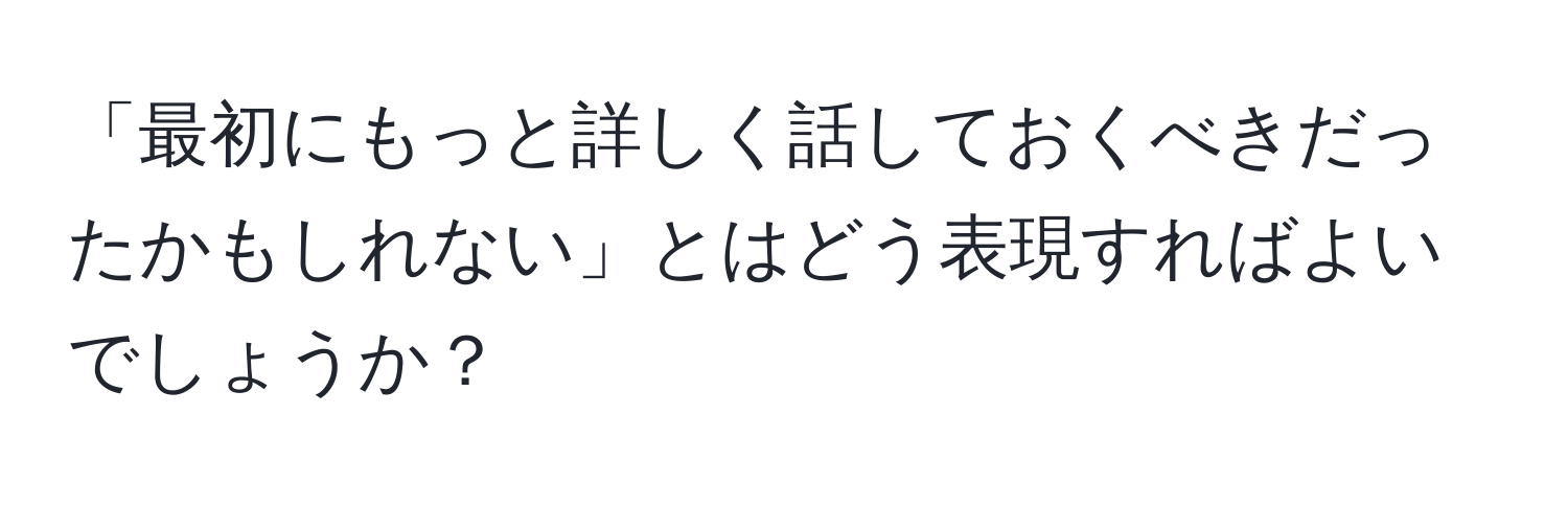 「最初にもっと詳しく話しておくべきだったかもしれない」とはどう表現すればよいでしょうか？