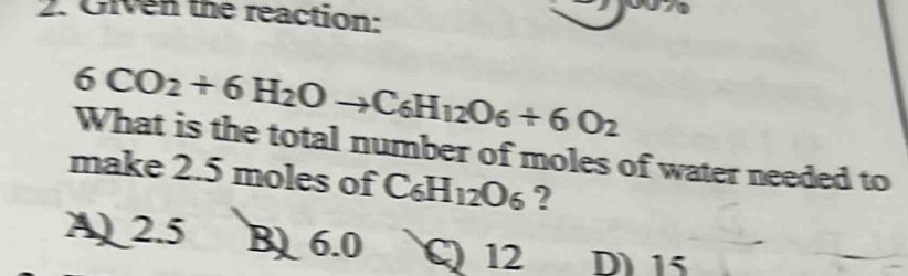 Given the reaction:
6CO_2+6H_2Oto C_6H_12O_6+6O_2
What is the total number of moles of water needed to
make 2.5 moles of C_6H_12O_6 ?
A 2.5 B 6.0 C 12 D 15