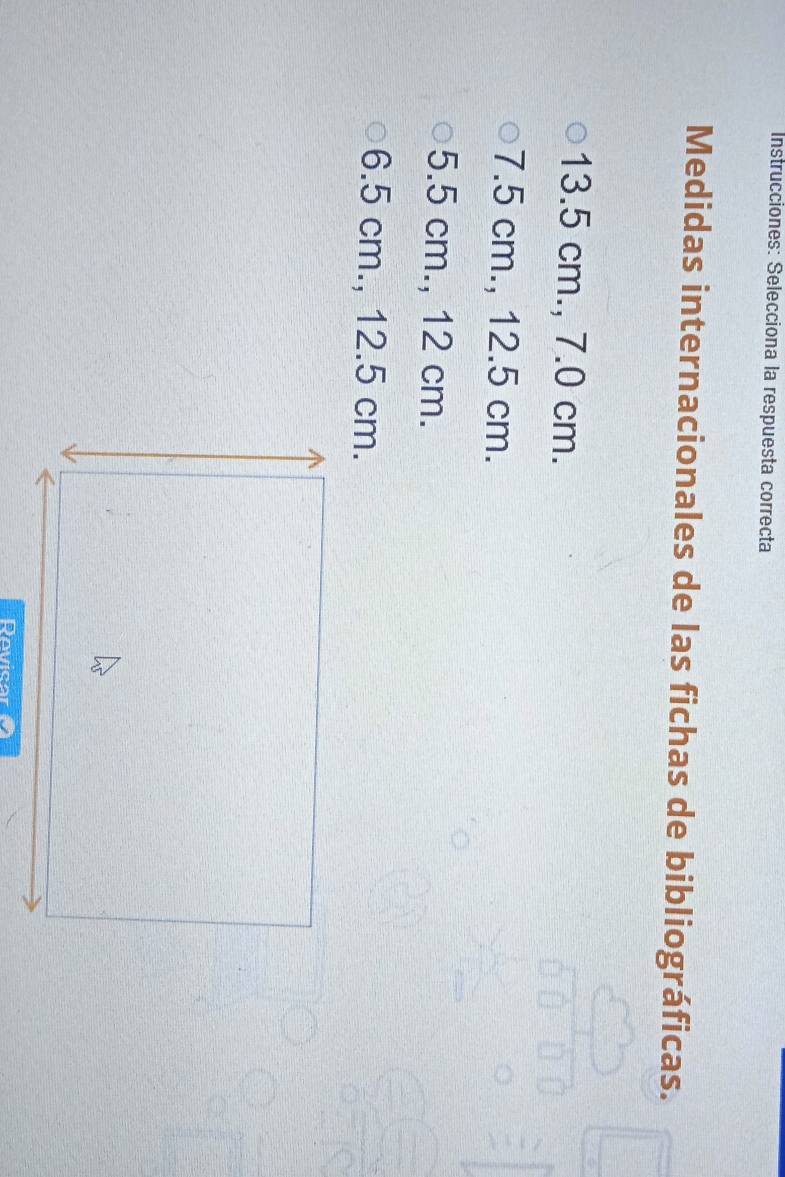 Instrucciones: Selecciona la respuesta correcta
Medidas internacionales de las fichas de bibliográficas.
13.5 cm., 7.0 cm.
7.5 cm., 12.5 cm.
5.5 cm., 12 cm.
6.5 cm., 12.5 cm.
Rovicar