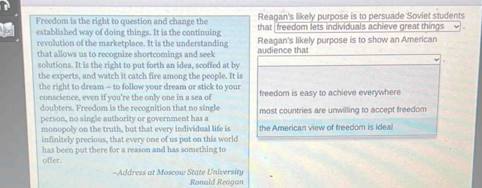 Reagan's likely purpose is to persuade Soviet students 
Freedom is the right to question and change the that | freedom lets individuals achieve great things 
established way of doing things. It is the continuing 
revolution of the marketplace. It is the understanding Reagan's likely purpose is to show an American 
that allows us to recognize shortcomings and seek audience that 
solutions. It is the right to put forth an idea, scoffed at by 
the experts, and watch it catch fire among the people. It is 
the right to dream - to follow your dream or stick to your freedom is easy to achieve everywhere 
conscience, even if you're the only one in a sea of 
doubters. Freedom is the recognition that no single most countries are unwilling to accept freedom 
person, no single authority or government has a 
monopoly on the truth, but that every individual life is the American view of freedom is ideal 
infinitely precious, that every one of us put on this world 
has been put there for a reason and has something to 
offer. 
-Address at Moscow State University 
Ronald Reagan