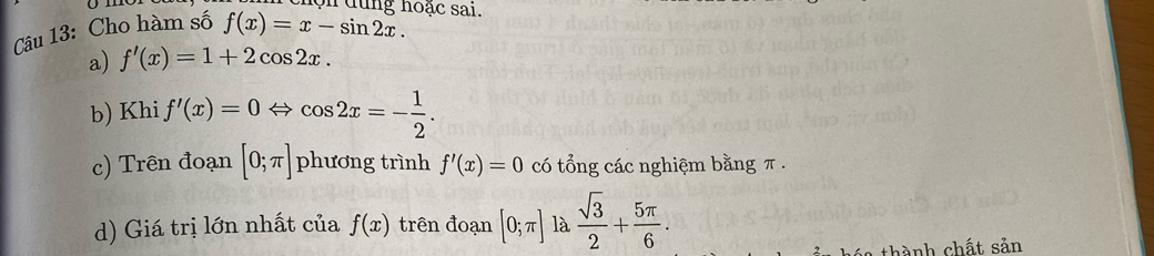 lộn dùng hoặc sai. 
Câu 13: Cho hàm số f(x)=x-sin 2x. 
a) f'(x)=1+2cos 2x. 
b) Khi f'(x)=0Leftrightarrow cos 2x=- 1/2 . 
c) Trên đoạn [0;π ] phương trình f'(x)=0 có tổng các nghiệm bằng π. 
d) Giá trị lớn nhất của f(x) trên đoạn [0;π ] là  sqrt(3)/2 + 5π /6 . 
a thành chất sản