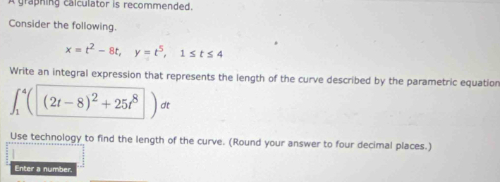 A graphing calculator is recommended. 
Consider the following.
x=t^2-8t, y=t^5, 1≤ t≤ 4
Write an integral expression that represents the length of the curve described by the parametric equation
∈t _1^(4((2t-8)^2)+25t^8) dt
Use technology to find the length of the curve. (Round your answer to four decimal places.) 
Enter a number.