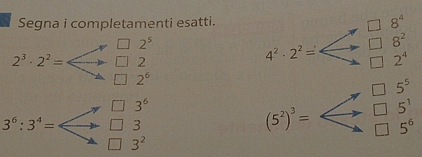 Segna i completamenti esatti.
2^5
2^3· 2^2=
2
2^6
4^2· 2^2=Longleftrightarrow beginarrayr □ 8^4 □ 8^2 to □ 2^4endarray
3^6:3^4= | 3^6
3
3^2
(5^2)^3=Longleftrightarrow beginarrayr □ 5^6 to □ 5 to endarray