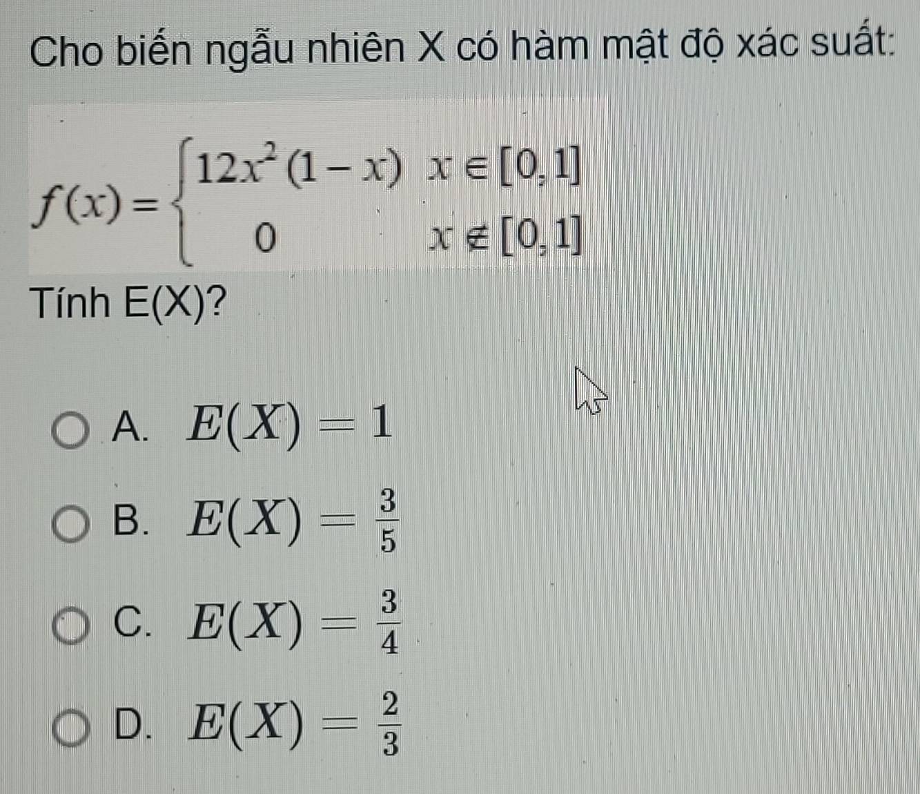 Cho biến ngẫu nhiên X có hàm mật độ xác suất:
f(x)=beginarrayl 12x^2(1-x)x∈ [0,1] 0x∉ [0,1]endarray.
Tính E(X) ?
A. E(X)=1
B. E(X)= 3/5 
C. E(X)= 3/4 
D. E(X)= 2/3 