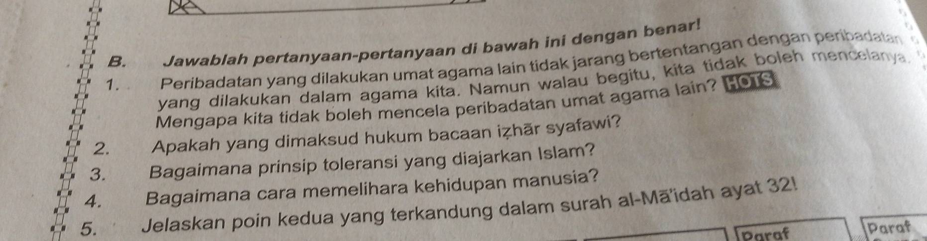 Jawablah pertanyaan-pertanyaan di bawah ini dengan benar! 
1. . Peribadatan yang dilakukan umat agama lain tidak jarang bertentangan dengan peribadata 
yang dilakukan dalam agama kita. Namun walau begitu, kita tidak boleh mencelanya. 
Mengapa kita tidak boleh mencela peribadatan umat agama lain? Hous 
2. Apakah yang dimaksud hukum bacaan iẓhār syafawi? 
3. Bagaimana prinsip toleransi yang diajarkan Islam? 
4. Bagaimana cara memelihara kehidupan manusia? 
5. Jelaskan poin kedua yang terkandung dalam surah al-Māidah ayat 32! 
Daraf Paraf