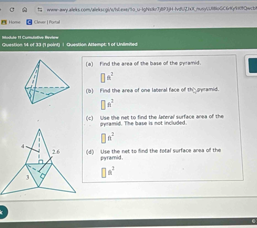 Home Clever | Portal 
Module 11 Cumulative Review 
Question 14 of 33 (1 point) | Question Attempt: 1 of Unlimited 
(a) Find the area of the base of the pyramid.
□ ft^2
(b) Find the area of one lateral face of th pyramid.
□ ft^2
(c) Use the net to find the lateral surface area of the 
pyramid. The base is not included.
□ ft^2
(d) Use the net to find the total surface area of the 
pyramid.
□ ft^2
k 
。