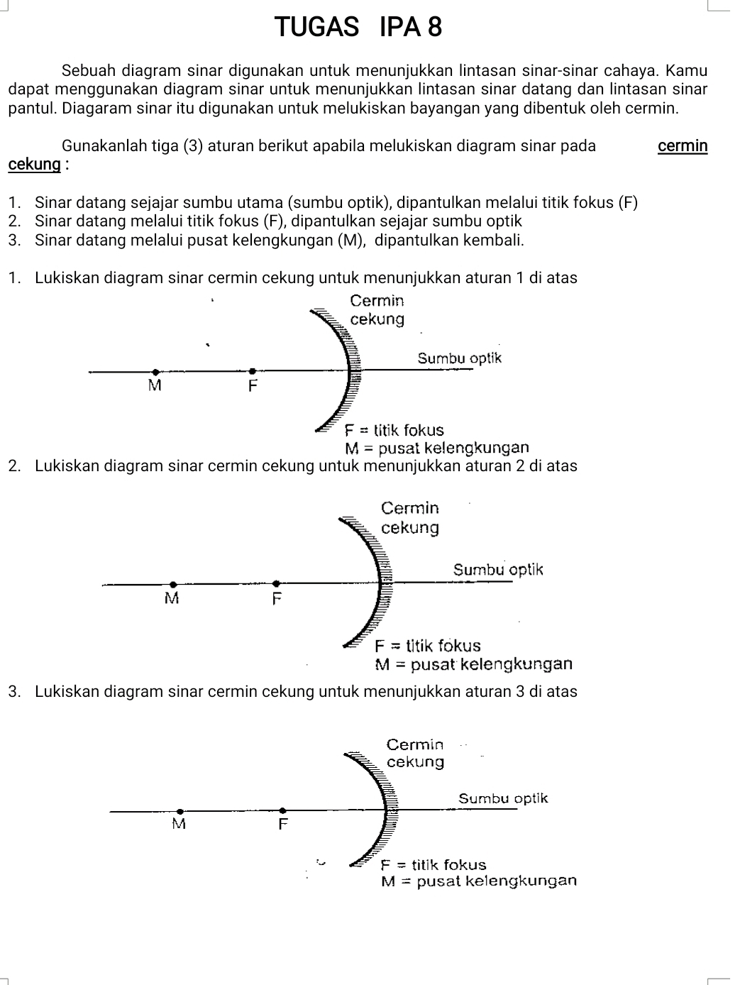 TUGAS IPA 8
Sebuah diagram sinar digunakan untuk menunjukkan lintasan sinar-sinar cahaya. Kamu
dapat menggunakan diagram sinar untuk menunjukkan lintasan sinar datang dan lintasan sinar
pantul. Diagaram sinar itu digunakan untuk melukiskan bayangan yang dibentuk oleh cermin.
Gunakanlah tiga (3) aturan berikut apabila melukiskan diagram sinar pada cermin
cekung :
1. Sinar datang sejajar sumbu utama (sumbu optik), dipantulkan melalui titik fokus (F)
2. Sinar datang melalui titik fokus (F), dipantulkan sejajar sumbu optik
3. Sinar datang melalui pusat kelengkungan (M), dipantulkan kembali.
1. Lukiskan diagram sinar cermin cekung untuk menunjukkan aturan 1 di atas
M= pusat kelengkungan
2. Lukiskan diagram sinar cermin cekung untuk menunjukkan aturan 2 di atas
3. Lukiskan diagram sinar cermin cekung untuk menunjukkan aturan 3 di atas