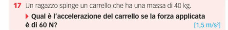 Un ragazzo spinge un carrello che ha una massa di 40 kg. 
Qual è l'accelerazione del carrello se la forza applicata 
è di 60 N? [1,5m/s^2]