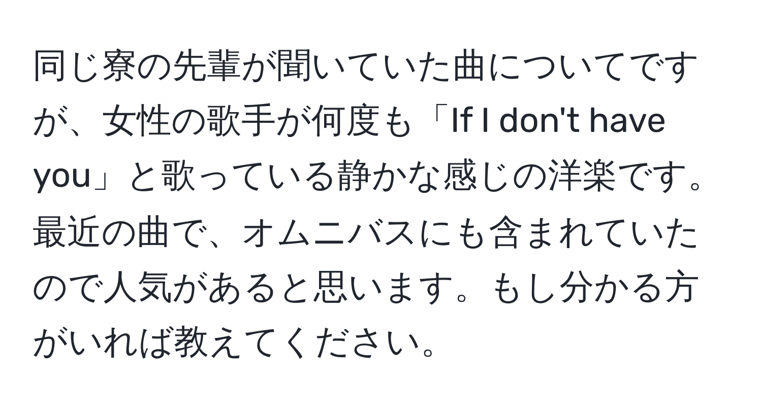 同じ寮の先輩が聞いていた曲についてですが、女性の歌手が何度も「If I don't have you」と歌っている静かな感じの洋楽です。最近の曲で、オムニバスにも含まれていたので人気があると思います。もし分かる方がいれば教えてください。