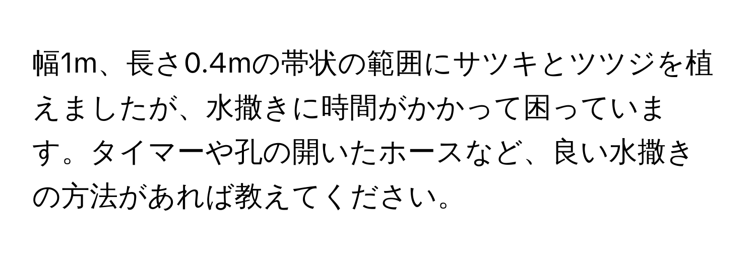 幅1m、長さ0.4mの帯状の範囲にサツキとツツジを植えましたが、水撒きに時間がかかって困っています。タイマーや孔の開いたホースなど、良い水撒きの方法があれば教えてください。