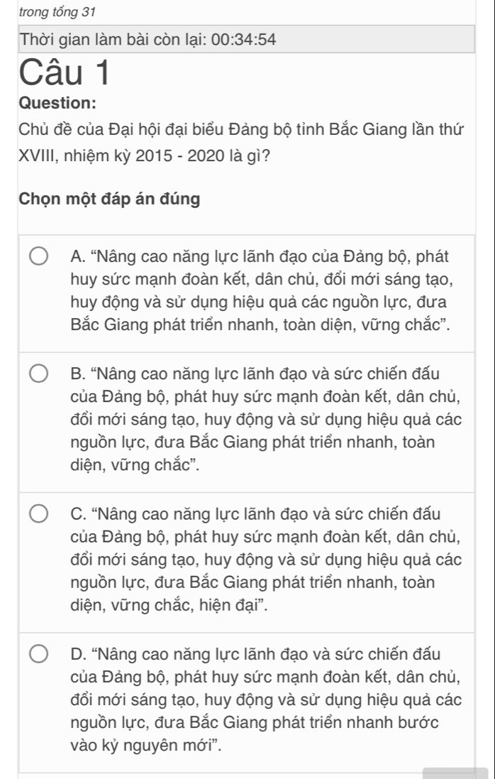 trong tổng 31
Thời gian làm bài còn lại: 00:34:54 
Câu 1
Question:
Chủ đề của Đại hội đại biểu Đảng bộ tỉnh Bắc Giang lần thứ
XVIII, nhiệm kỳ 2015 - 2020 là gì?
Chọn một đáp án đúng
A. “Nâng cao năng lực lãnh đạo của Đảng bộ, phát
huy sức mạnh đoàn kết, dân chủ, đổi mới sáng tạo,
huy động và sử dụng hiệu quả các nguồn lực, đưa
Bắc Giang phát triển nhanh, toàn diện, vững chắc".
B. “Nâng cao năng lực lãnh đạo và sức chiến đấu
của Đảng bộ, phát huy sức mạnh đoàn kết, dân chủ,
đổi mới sáng tạo, huy động và sử dụng hiệu quả các
nguồn lực, đưa Bắc Giang phát triển nhanh, toàn
diện, vững chắc".
C. “Nâng cao năng lực lãnh đạo và sức chiến đấu
của Đảng bộ, phát huy sức mạnh đoàn kết, dân chủ,
đổi mới sáng tạo, huy động và sử dụng hiệu quả các
nguồn lực, đưa Bắc Giang phát triển nhanh, toàn
diện, vững chắc, hiện đại".
D. “Nâng cao năng lực lãnh đạo và sức chiến đấu
của Đảng bộ, phát huy sức mạnh đoàn kết, dân chủ,
đổi mới sáng tạo, huy động và sử dụng hiệu quả các
nguồn lực, đưa Bắc Giang phát triển nhanh bước
vào kỷ nguyên mới".