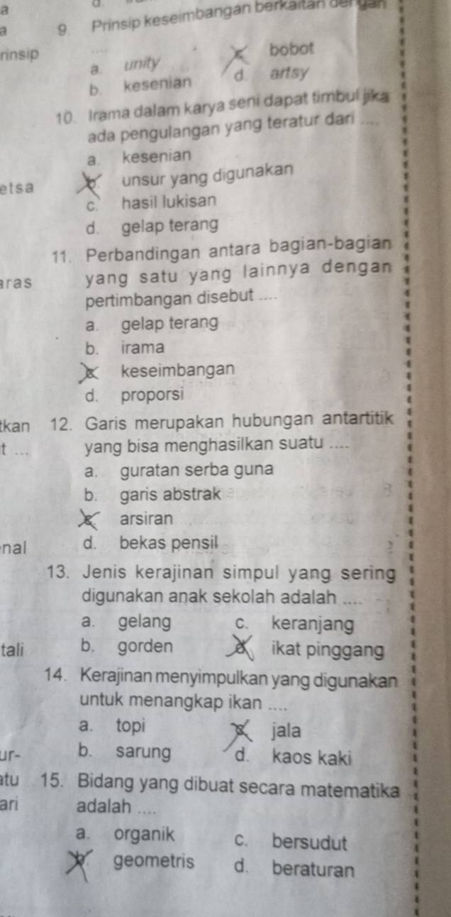 a
9. Prinsip keseimbangan berkaitan der gan
rìnsip bobot
a. unity
b. kesenian d artsy
10. Irama dalam karya seni dapat timbul jika
ada pengulangan yang teratur dari ....
a. kesenian
etsa unsur yang digunakan
c hasil lukisan
d. gelap terang
11. Perbandingan antara bagian-bagian
ras yang satu yang lainnya dengan 
pertimbangan disebut ....
a. gelap terang
b. irama
keseimbangan
d. proporsi
tkan 12. Garis merupakan hubungan antartitik
t ... yang bisa menghasilkan suatu ....
a. guratan serba guna
b. garis abstrak
X arsiran
nal d. bekas pensil
13. Jenis kerajinan simpul yang sering
digunakan anak sekolah adalah ....
a. gelang c. keranjang
tali b. gorden a ikat pinggang
14. Kerajinan menyimpulkan yang digunakan
untuk menangkap ikan ....
a. topi
jala
ur- b. sarung d. kaos kaki
atu 15. Bidang yang dibuat secara matematika
ari adalah ...
a. organik c. bersudut
geometris d. beraturan