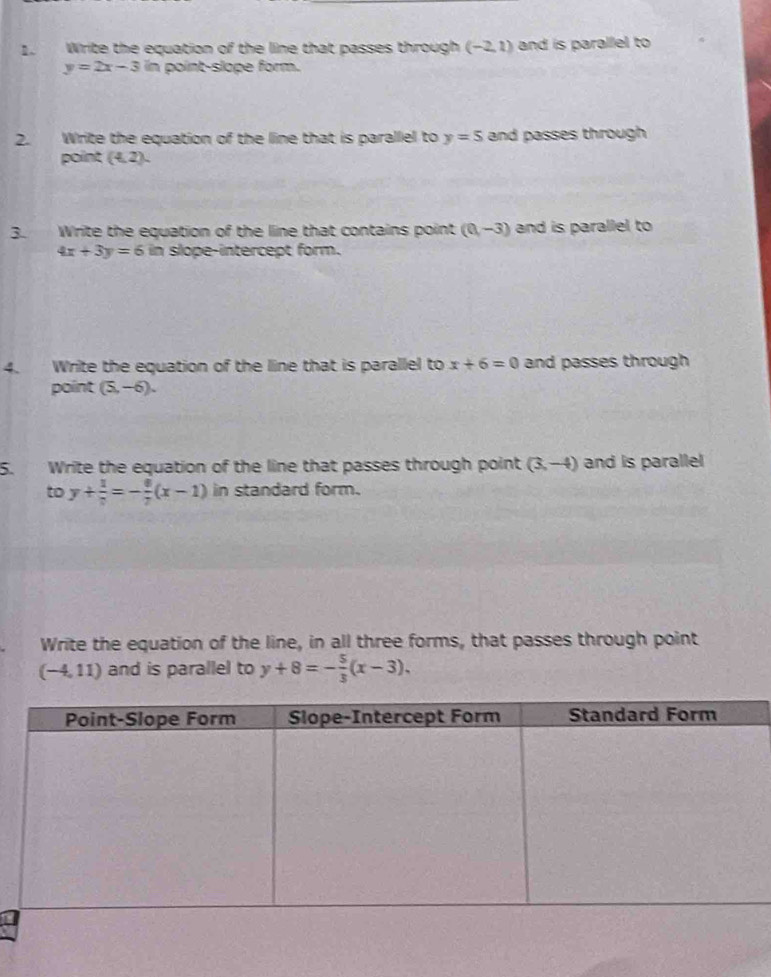 Write the equation of the line that passes through (-2,1) and is parallel to
y=2x-3 in point-slope form. 
2. Write the equation of the line that is parallel to y=5 and passes through 
point (4,2). 
3 Write the equation of the line that contains point (0,-3) and is parallel to
4x+3y=6 in slope-intercept form. 
4. Write the equation of the line that is parallel to x+6=0 and passes through 
point (5,-6). 
5. Write the equation of the line that passes through point (3,-4) and is parallel 
to y+ 1/7 =- 8/7 (x-1) in standard form. 
Write the equation of the line, in all three forms, that passes through point
(-4,11) and is parallel to y+8=- 5/3 (x-3).