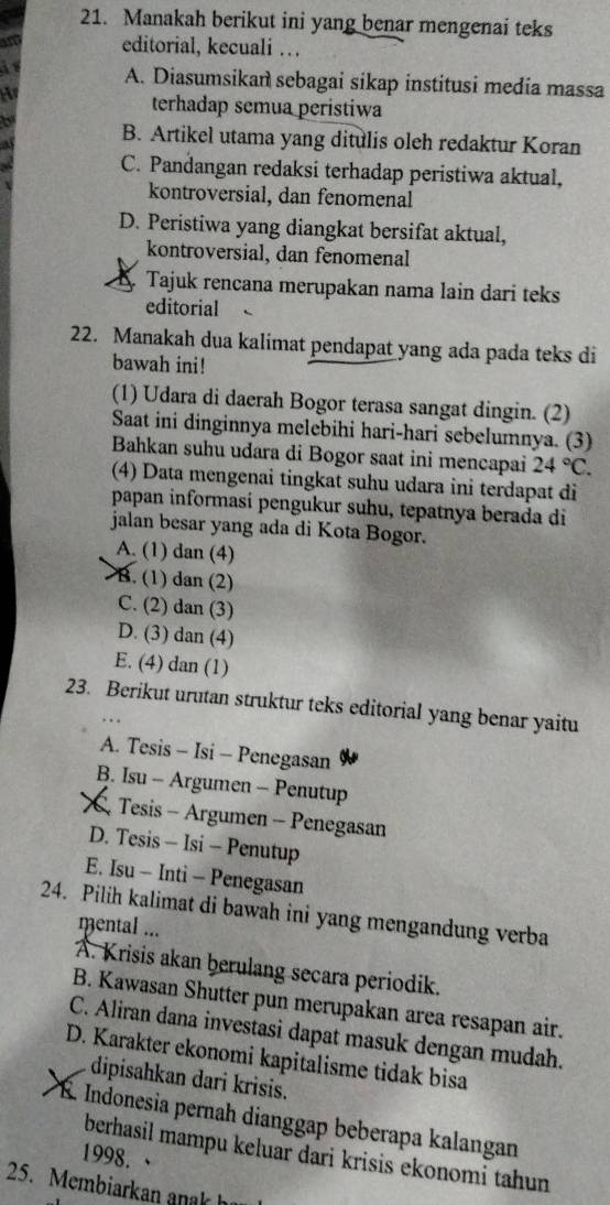 Manakah berikut ini yang benar mengenai teks
editorial, kecuali …
A. Diasumsikan sebagai sikap institusi media massa
H
terhadap semua peristiwa
b
a B. Artikel utama yang ditulis oleh redaktur Koran
C. Pandangan redaksi terhadap peristiwa aktual,
kontroversial, dan fenomenal
D. Peristiwa yang diangkat bersifat aktual,
kontroversial, dan fenomenal
Tajuk rencana merupakan nama lain dari teks
editorial
22. Manakah dua kalimat pendapat yang ada pada teks di
bawah ini!
(1) Udara di daerah Bogor terasa sangat dingin. (2)
Saat ini dinginnya melebihi hari-hari sebelumnya. (3)
Bahkan suhu udara di Bogor saat ini mencapai 24°C.
(4) Data mengenai tingkat suhu udara ini terdapat di
papan informasi pengukur suhu, tepatnya berada di
jalan besar yang ada di Kota Bogor.
A. (1) dan (4)
B. (1) dan (2)
C. (2) dan (3)
D. (3) dan (4)
E. (4) dan (1)
23. Berikut urutan struktur teks editorial yang benar yaitu
A. Tesis - Isi - Penegasan
B. Isu - Argumen - Penutup
X Tesis - Argumen - Penegasan
D. Tesis - Isi - Penutup
E. Isu - Inti - Penegasan
24. Pilih kalimat di bawah ini yang mengandung verba
mental ...
A. Krisis akan berulang secara periodik.
B. Kawasan Shutter pun merupakan area resapan air.
C. Aliran dana investasi dapat masuk dengan mudah.
D. Karakter ekonomi kapitalisme tidak bisa
dipisahkan dari krisis.
B. Indonesia pernah dianggap beberapa kalangan
berhasil mampu keluar dari krisis ekonomi tahun 
1998. 、
25. Membiarkan a