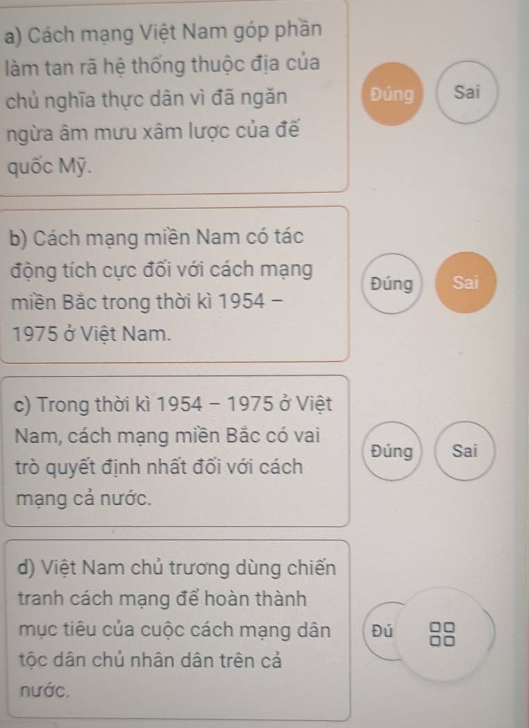 Cách mạng Việt Nam góp phần 
làm tan rã hệ thống thuộc địa của 
chủ nghĩa thực dân vì đã ngăn 
Đúng Sai 
ngừa âm mưu xâm lược của đế 
quốc Mỹ. 
b) Cách mạng miền Nam có tác 
động tích cực đối với cách mạng Đúng Sai 
miền Bắc trong thời kì 1954 - 
1975 ở Việt Nam. 
c) Trong thời kì 1954 - 1975 ở Việt 
Nam, cách mạng miền Bắc có vai 
Đúng Sai 
trò quyết định nhất đối với cách 
mạng cả nước. 
d) Việt Nam chủ trương dùng chiến 
tranh cách mạng để hoàn thành 
mục tiêu của cuộc cách mạng dân Đú 
tộc dân chủ nhân dân trên cả 
nước.