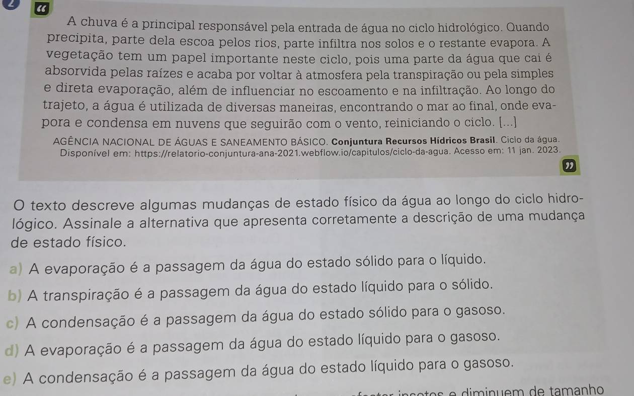 “
A chuva é a principal responsável pela entrada de água no ciclo hidrológico. Quando
precipita, parte dela escoa pelos rios, parte infiltra nos solos e o restante evapora. A
vegetação tem um papel importante neste ciclo, pois uma parte da água que cai é
absorvida pelas raízes e acaba por voltar à atmosfera pela transpiração ou pela simples
e direta evaporação, além de influenciar no escoamento e na infiltração. Ao longo do
trajeto, a água é utilizada de diversas maneiras, encontrando o mar ao final, onde eva-
pora e condensa em nuvens que seguirão com o vento, reiniciando o ciclo. [...]
AGÊNCIA NACIONAL DE ÁGUAS E SANEAMENTO BÁSICO. Conjuntura Recursos Hídricos Brasil. Ciclo da água.
Disponível em: https://relatorio-conjuntura-ana-2021.webflow.io/capitulos/ciclo-da-agua. Acesso em: 11 jan. 2023.
”
O texto descreve algumas mudanças de estado físico da água ao longo do ciclo hidro-
lógico. Assinale a alternativa que apresenta corretamente a descrição de uma mudança
de estado físico.
a) A evaporação é a passagem da água do estado sólido para o líquido.
b) A transpiração é a passagem da água do estado líquido para o sólido.
c) A condensação é a passagem da água do estado sólido para o gasoso.
d) A evaporação é a passagem da água do estado líquido para o gasoso.
e) A condensação é a passagem da água do estado líquido para o gasoso.
e     in  e m de tamanho