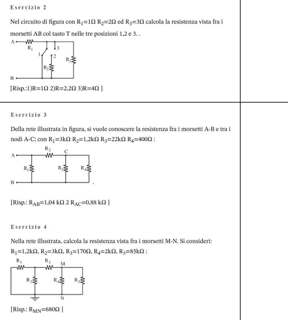 Nel circuito di figura con R_1=1Omega R_2=2Omega ed R_3=3Omega calcola la resistenza vista fra i
morsetti AB col tasto T nelle tre posizioni 1,2 e 3. .
[Risp.:1) R=1Omega 2)R=2,2Omega 3)R=4Omega ]
Esercizio 3
Della rete illustrata in figura, si vuole conoscere la resistenza fra i morsetti A-B e tra i
nodi A-C; con R_1=3kOmega R_2=1,2kOmega R_3=22kOmega R_4=400Omega :
[Risp.: R_AB=1,04kOmega 2R_AC=0,88kOmega ]
Esercizio 4
Nella rete illustrata, calcola la resistenza vista fra i morsetti M-N. Si consideri:
R_1=1,2kOmega ,R_2=3kOmega ,R_3=170Omega ,R_4=2kOmega ,R_5=85kOmega :
[Risp.: R_MN=680Omega ]