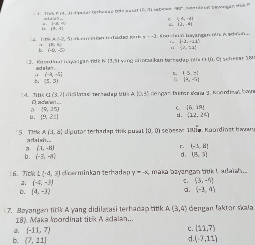 Titik P(4,3) diputar terhadap titik pusat (0,0) sebesar -90°. Koordinat bayangan titik P
adalah...
c. (-4,-3)
a. (-3,4) d. (3,-4)
b. (3,4)
2. Titik A(-2,5) dicerminkan terhadap garis y=-3. Koordinat bayangan titik A adalah...
c. (-2,-11)
a. (8,5)
b. (-8,-5)
d. (2,11).3. Koordinat bayangan titik N(3,5) yang dirotasikan terhadap titik O (0,0) sebesar 180
adalah...
a. (-3,-5)
C. (-3,5)
d.
b. (5,3) (3,-5)
1.4. Titik Q(3,7) didilatasi terhadap titik A(0,3) dengan faktor skala 3. Koordinat baya
Q adalah...
a. (9,15)
C. (6,18)
b. (9,21)
d. (12,24)
5. Titik A(3,8) diputar terhadap titik pusat (0,0) sebesar 180°. Koordinat bayan
adalah...
a. (3,-8) C. (-3,8)
b. (-3,-8)
d. (8,3)
6. Titik ∠ (-4,3) dicerminkan terhadap y=-x , maka bayangan titik L adalah...
a. (-4,-3)
C. (3,-4)
b. (4,-3)
d. (-3,4)
7. Bayangan titik A yang didilatasi terhadap titik A(3,4) dengan faktor skala
18). Maka koordinat titik A adalah...
a. (-11,7)
C. (11,7)
d
b. (7,11) (-7,11)