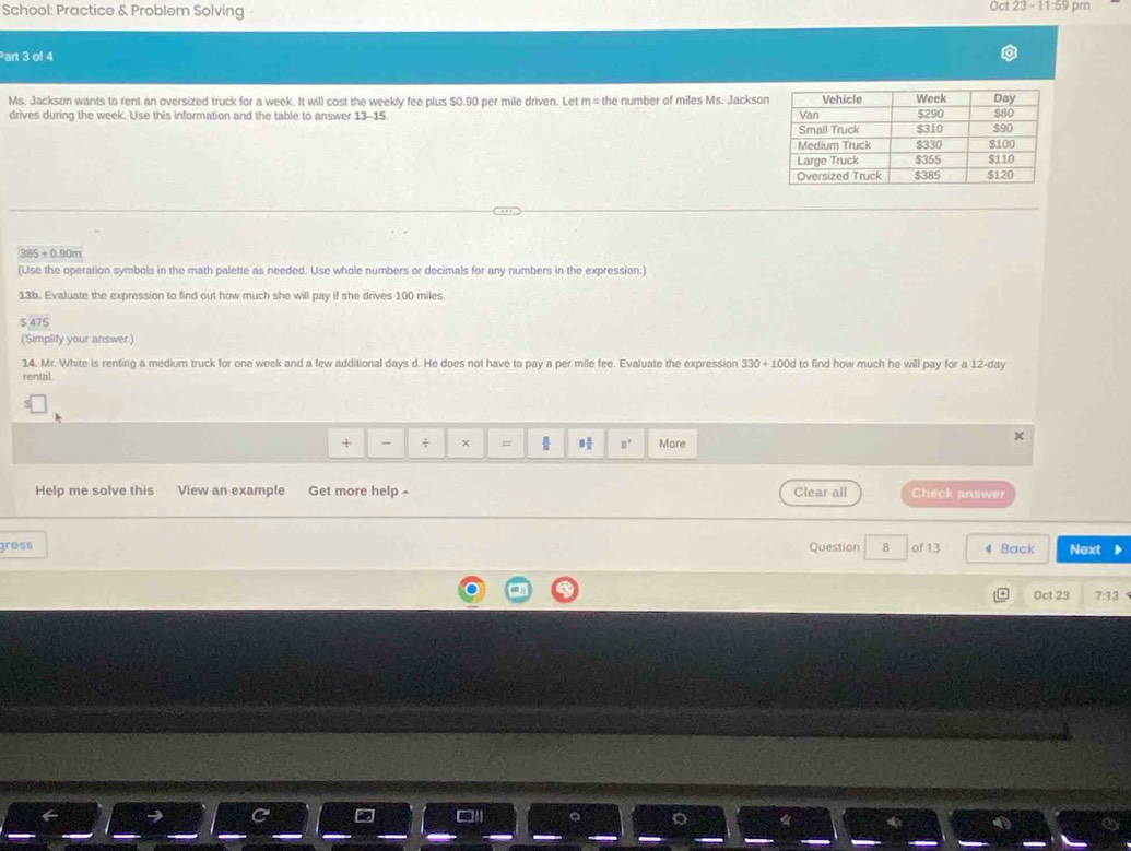 School: Practice & Problem Solving Oct 23 - 11:59 pm 
Part 3 of 4 
Ms. Jackson wants to rent an oversized truck for a week. It will cost the weekly fee plus $0.90 per mile driven. Let m=th e number of miles Ms. Jackson 
drives during the week. Use this information and the table to answer 13-15
385 ÷ 0.90m
(Use the operation symbols in the math palette as needed. Use whole numbers or decimals for any numbers in the expression.) 
13b. Evaluate the expression to find out how much she will pay if she drives 100 miles
475
(Simplity your answer.) 
14. Mr. White is renting a medium truck for one week and a few additional days d. He does not have to pay a per mile fee. Evaluate the expression 330+100d d to find how much he will pay for a 12-day
rental. 
+ - ÷ × =  □° More 
Help me solve this View an example Get more help Clear all Check answer 
gress Question 8 of 13 4 Back Next 
Oct 23 7:13
