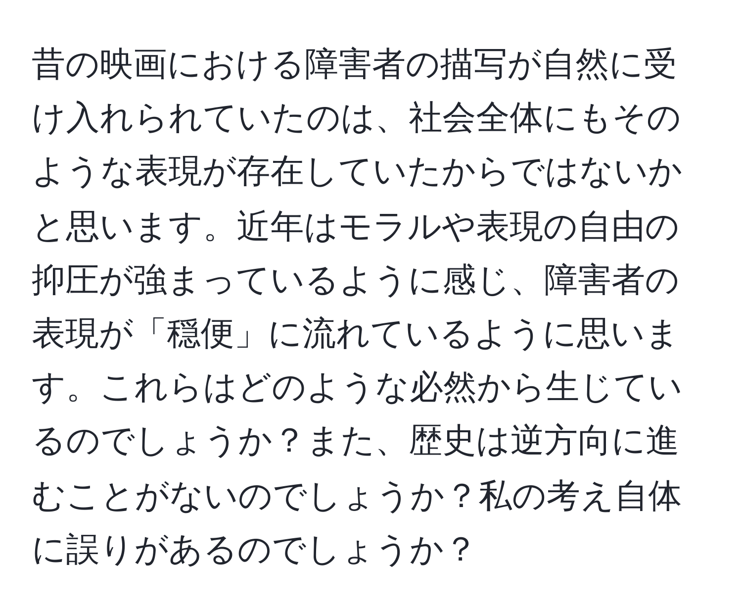 昔の映画における障害者の描写が自然に受け入れられていたのは、社会全体にもそのような表現が存在していたからではないかと思います。近年はモラルや表現の自由の抑圧が強まっているように感じ、障害者の表現が「穏便」に流れているように思います。これらはどのような必然から生じているのでしょうか？また、歴史は逆方向に進むことがないのでしょうか？私の考え自体に誤りがあるのでしょうか？