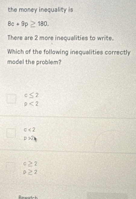 the money inequality is
8c+9p≥ 180. 
There are 2 more inequalities to write.
Which of the following inequalities correctly
model the problem?
c≤ 2
rho <2</tex>
c<2</tex>
p>2
c≥ 2
rho ≥ 2
Rewatch