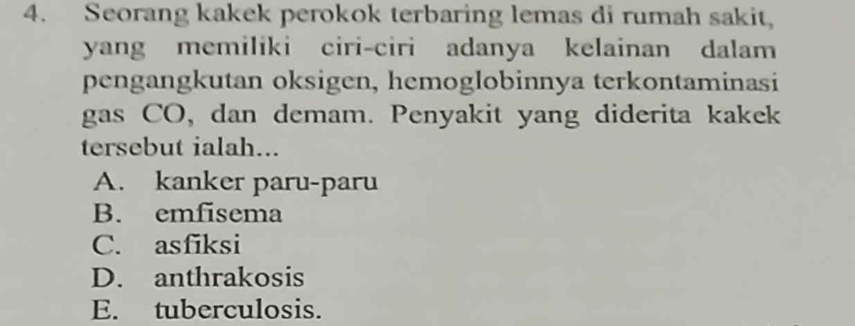 Seorang kakek perokok terbaring lemas di rumah sakit,
yang memiliki ciri-ciri adanya kelainan dalam
pengangkutan oksigen, hemoglobinnya terkontaminasi
gas CO, dan demam. Penyakit yang diderita kakek
tersebut ialah...
A. kanker paru-paru
B. emfisema
C. asfiksi
D. anthrakosis
E. tuberculosis.