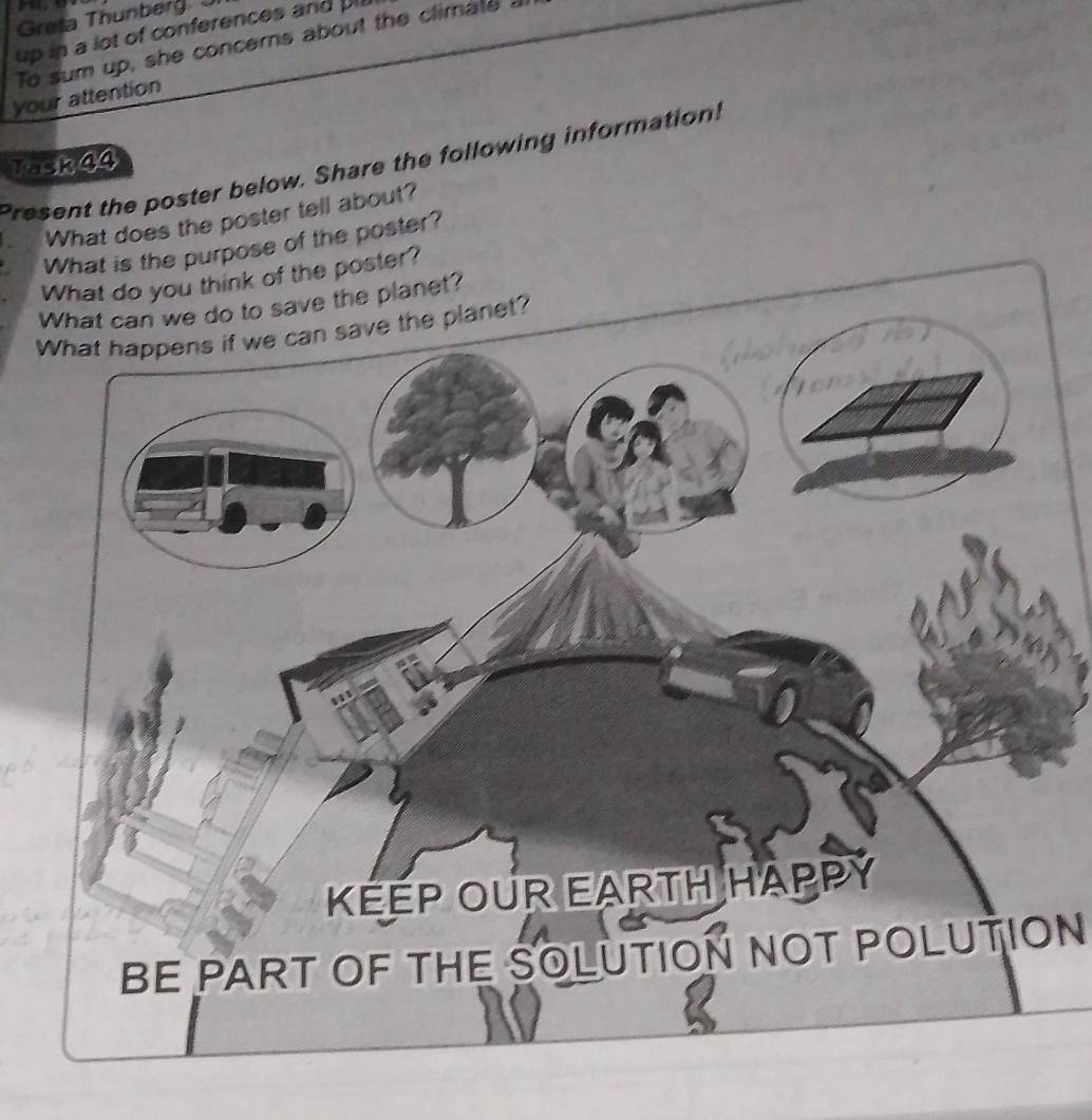 ， 
Greta Thunberg 
up in a lot of conferences and pl 
To sum up, she concerns about the climate ! 
your attention 
Task44 
Present the poster below. Share the following information! 
What does the poster tell about? 
What is the purpose of the poster? 
er? 
BE PART OF THE SOLUTION NOT POLUTION