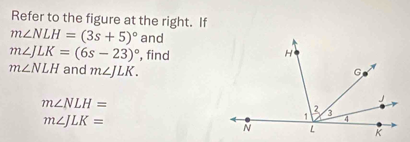 Refer to the figure at the right. If
m∠ NLH=(3s+5)^circ  and
m∠ JLK=(6s-23)^circ  , find
m∠ NLH and m∠ JLK.
m∠ NLH=
m∠ JLK=