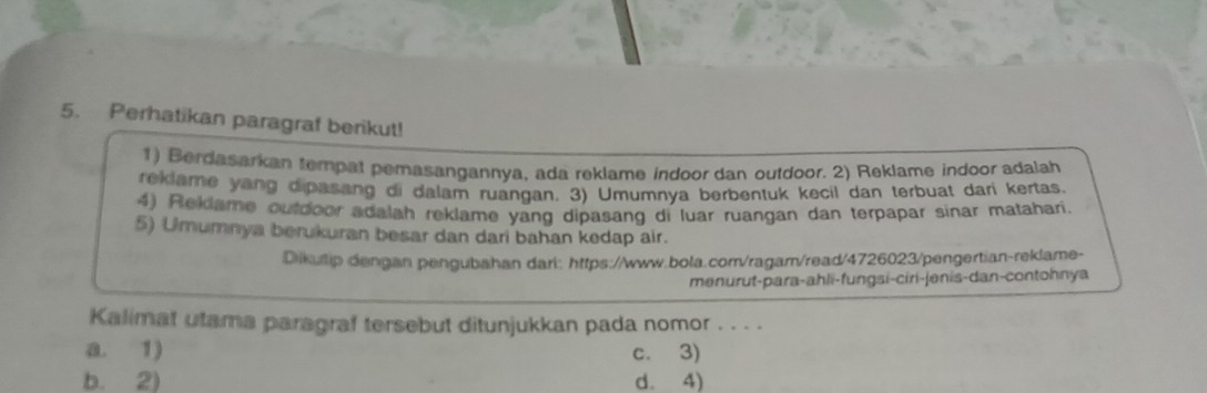 Perhatikan paragraf berikut!
1) Berdasarkan tempat pemasangannya, ada reklame indoor dan outdoor. 2) Reklame indoor adalah
reklame yang dipasang di dalam ruangan. 3) Umumnya berbentuk kecil dan terbuat dari kertas.
4) Reklame outdoor adalah reklame yang dipasang di luar ruangan dan terpapar sinar matahari.
5) Umumnya berukuran besar dan dari bahan kedap air.
Dikutip dengan pengubahan dari: https://www.bola.com/ragam/read/4726023/pengertian-reklame-
menurut-para-ahli-fungsi-ciri-jenis-dan-contohnya
Kalimat utama paragraf tersebut ditunjukkan pada nomor . . . .
a. 1) c. 3)
b. 2) d. 4)