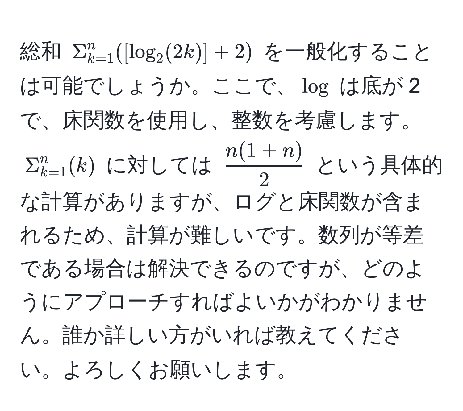 総和 $Sigma_(k=1)^n([log_2(2k)]+2)$ を一般化することは可能でしょうか。ここで、$log$ は底が 2 で、床関数を使用し、整数を考慮します。$Sigma_(k=1)^n(k)$ に対しては $ (n(1+n))/2 $ という具体的な計算がありますが、ログと床関数が含まれるため、計算が難しいです。数列が等差である場合は解決できるのですが、どのようにアプローチすればよいかがわかりません。誰か詳しい方がいれば教えてください。よろしくお願いします。