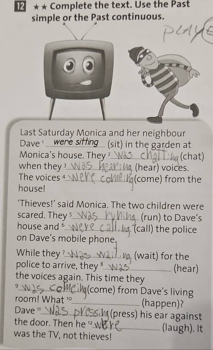 1 ★★ Complete the text. Use the Past 
simple or the Past continuous. 
Last Saturday Monica and her neighbour 
Dave ..... were (sit) in the garden at 
Monica's house. They ²_ (chat) 
when they ?_ (hear) voices. 
The voices 4._ (come) from the 
house! 
‘Thieves!’ said Monica. The two children were 
scared. They _(run) to Dave’s 
house and _(call) the police 
on Dave’s mobile phone. 
While they 7_ (wait) for the 
police to arrive, they 8_ (hear) 
the voices again. This time they 
9_ (come) from Dave’s living 
room! What 1_ (happen)? 
Dave '_ (press) his ear against 
the door. Then he '. 
_(laugh). It 
was the TV, not thieves!