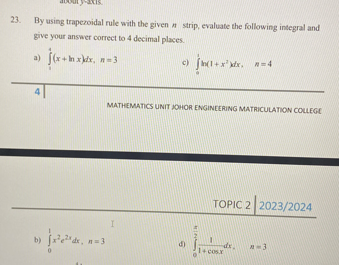 about y-axis. 
23. By using trapezoidal rule with the given n strip, evaluate the following integral and 
give your answer correct to 4 decimal places. 
a) ∈tlimits _1^(4(x+ln x)dx, n=3 c) ∈tlimits _0^1ln (1+x^2))dx, n=4
4 
MATHEMATICS UNIT JOHOR ENGINEERING MATRICULATION COLLEGE 
TOPIC 2 2023/2024 
b) ∈tlimits _0^(1x^2)e^(2x)dx, n=3 ∈tlimits _0^((frac π)2) 1/1+cos x dx. n=3
d)