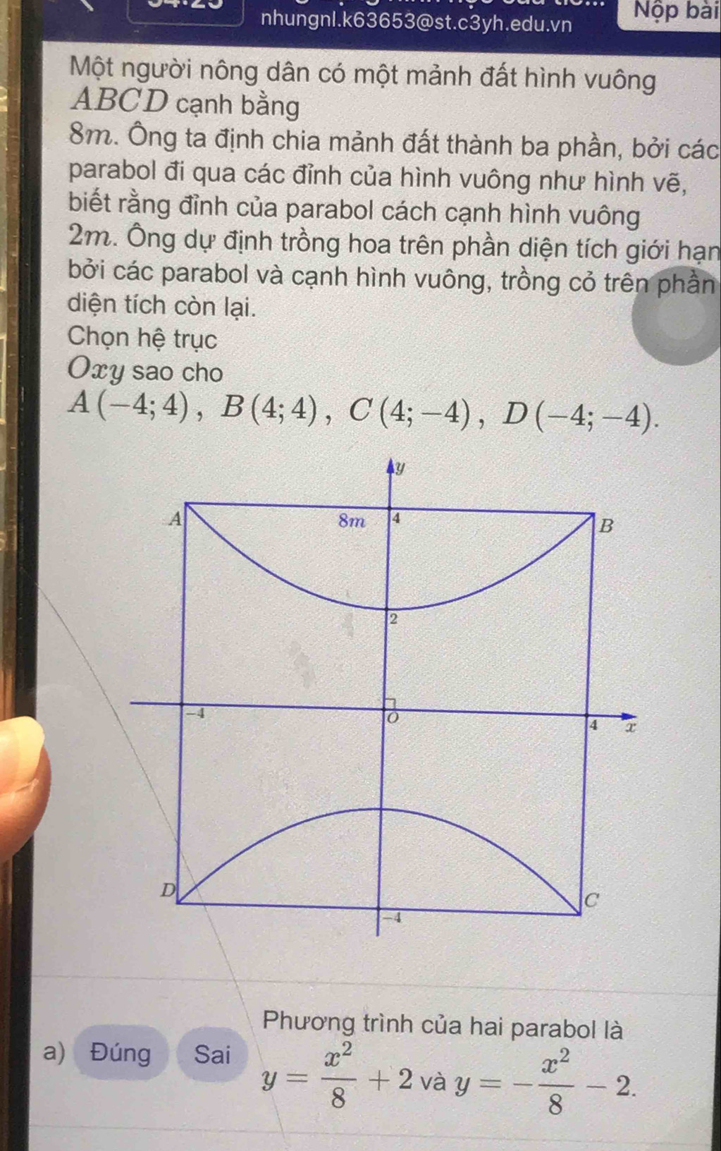 nhungnI.k63653@st.c3yh.edu.vn Nộp bài 
Một người nông dân có một mảnh đất hình vuông
ABCD cạnh bằng
8m. Ông ta định chia mảnh đất thành ba phần, bởi các 
parabol đi qua các đỉnh của hình vuông như hình vẽ, 
biết rằng đỉnh của parabol cách cạnh hình vuông
2m. Ông dự định trồng hoa trên phần diện tích giới hạn 
bởi các parabol và cạnh hình vuông, trồng cỏ trên phần 
diện tích còn lại. 
Chọn hệ trục
Oxy sao cho
A(-4;4), B(4;4), C(4;-4), D(-4;-4).
y
A
8m 4
B
2
-4
4 x
D
c
-4
Phương trình của hai parabol là 
a) Đúng Sai y= x^2/8 +2 và y=- x^2/8 -2.