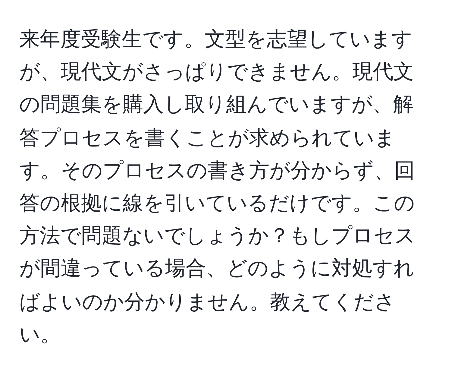 来年度受験生です。文型を志望していますが、現代文がさっぱりできません。現代文の問題集を購入し取り組んでいますが、解答プロセスを書くことが求められています。そのプロセスの書き方が分からず、回答の根拠に線を引いているだけです。この方法で問題ないでしょうか？もしプロセスが間違っている場合、どのように対処すればよいのか分かりません。教えてください。