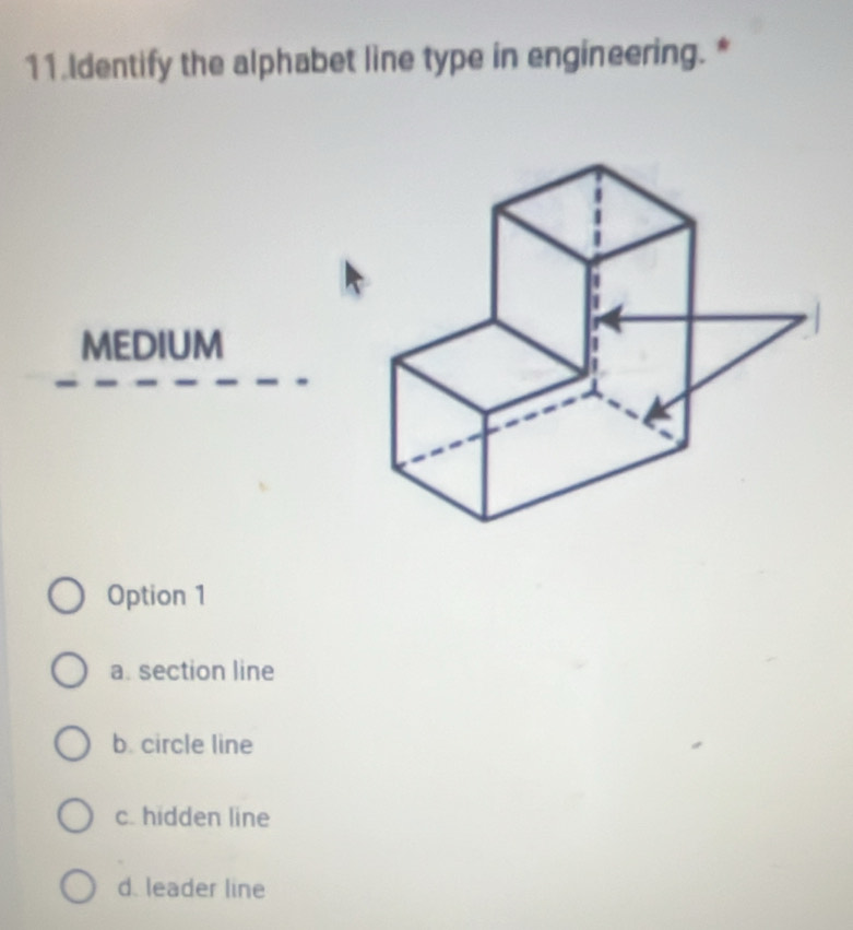 Identify the alphabet line type in engineering. *
MEDIUM
Option 1
a. section line
b. circle line
c. hidden line
d. leader line