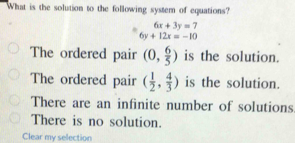 What is the solution to the following system of equations?
6x+3y=7
6y+12x=-10
The ordered pair (0, 6/5 ) is the solution.
The ordered pair ( 1/2 , 4/3 ) is the solution.
There are an infinite number of solutions
There is no solution.
Clear my selection