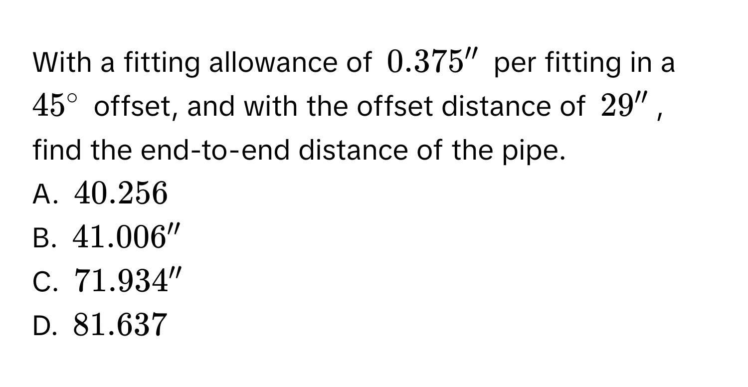 With a fitting allowance of 0.375'' per fitting in a 45° offset, and with the offset distance of 29'', find the end-to-end distance of the pipe. 
A. 40.256
B. 41.006''
C. 71.934''
D. 81.637