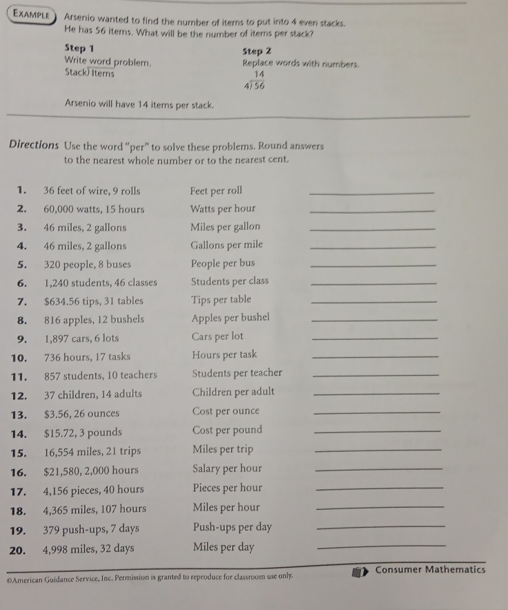 Example Arsenio wanted to find the number of items to put into 4 even stacks. 
He has 56 items. What will be the number of iterns per stack? 
Step 1 Step 2
Write word problem. Replace words with numbers. 
Stack) Items
beginarrayr 14 4encloselongdiv 56endarray
_ 
Arsenio will have 14 items per stack. 
Directions Use the word “per” to solve these problems. Round answers 
to the nearest whole number or to the nearest cent. 
1. 36 feet of wire, 9 rolls Feet per roll_ 
2. 60,000 watts, 15 hours Watts per hour _ 
3. 46 miles, 2 gallons Miles per gallon _ 
4. 46 miles, 2 gallons Gallons per mile _ 
5. 320 people, 8 buses People per bus_ 
6. 1,240 students, 46 classes Students per class_ 
7. $634.56 tips, 31 tables Tips per table_ 
8. 816 apples, 12 bushels Apples per bushel_ 
9. 1,897 cars, 6 lots Cars per lot_ 
10. 736 hours, 17 tasks Hours per task_ 
11. 857 students, 10 teachers Students per teacher_ 
12. 37 children, 14 adults Children per adult_ 
13. $3.56, 26 ounces Cost per ounce_ 
14. $15.72, 3 pounds Cost per pound_ 
15. 16,554 miles, 21 trips Miles per trip_ 
16. $21,580, 2,000 hours Salary per hour _ 
17. 4,156 pieces, 40 hours Pieces per hour _
18. 4,365 miles, 107 hours Miles per hour _ 
19. 379 push-ups, 7 days Push-ups per day _ 
20. 4,998 miles, 32 days Miles per day _ 
Consumer Mathematics 
©American Guidance Service, Inc. Permission is granted to reproduce for classroom use only.