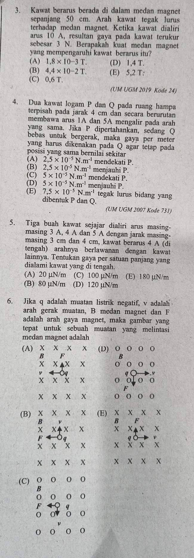 Kawat berarus berada di dalam medan magnet
sepanjang 50 cm. Arah kawat tegak lurus
terhadap medan magnet. Ketika kawat dialiri
arus 10 A, resultan gaya pada kawat terukur
sebesar 3 N. Berapakah kuat medan magnet
yang mempengaruhi kawat berarus itu?
(A) 1,8* 10-3T. (D) 1,4 T.
(B) 4,4* 10-2T. (E) 5,2 T:
(C) 0,6 T.
(UM UGM 2019 Kode 24)
4. Dua kawat logam P dan Q pada ruang hampa
terpisah pada jarak 4 cm dan secara berurutan
membawa arus 1A dan 5A mengalir pada arah
yang sama. Jika P dipertahankan, sedang Q
bebas untuk bergerak, maka gaya per meter
yang harus dikenakan pada Q agar tetap pada
posisi yang sama bernilai sekitar
(A) 2,5* 10^(-5)N.m^(-1) mendekati P.
(B) 2,5* 10^(-5)N.m^(-1) menjauhi P.
(C) 5* 10^(-5)N.m^(-1) mendekati P.
(D) 5* 10^(-5)N.m^(-1) menjauhi P.
(E) 7,5* 10^(-5)N.m^(-1) tegak lurus bidang yang
dibentuk P dan Q.
(UM UGM 2007 Kode 731)
5. Tiga buah kawat sejajar dialiri arus masing-
masing 3 A, 4 A dan 5 A dengan jarak masing-
masing 3 cm dan 4 cm, kawat berarus 4 A (di
tengah) arahnya berlawanan dengan kawat
lainnya. Tentukan gaya per satuan panjang yang
dialami kawat yang di tengah.
(A) 20 µN/m (C) 100 µN/m (E) 180 μN/m
(B) 80 µN/m (D) 120 μN/m
6. Jika q adalah muatan listrik negatif, v adalah
arah gerak muatan, B medan magnet dan F
adalah arah gaya magnet, maka gambar yang
tepat untuk sebuah muatan yang melintasi
medan magnet adalah
(A) x x x x (D) O O O 0
B F
B
X XAX x 0 o 0 0
ν q
q   
X X X X o o  0 0
F
X X X X 0 o 0
(B) X X X X (E)  X X x
B ν
F
X X X X▲X X
F
q C ν
X X ? x X X x X
X x X x X X x x
(C) 0 0 0 0
B
0 0 0 0
F q
0
0