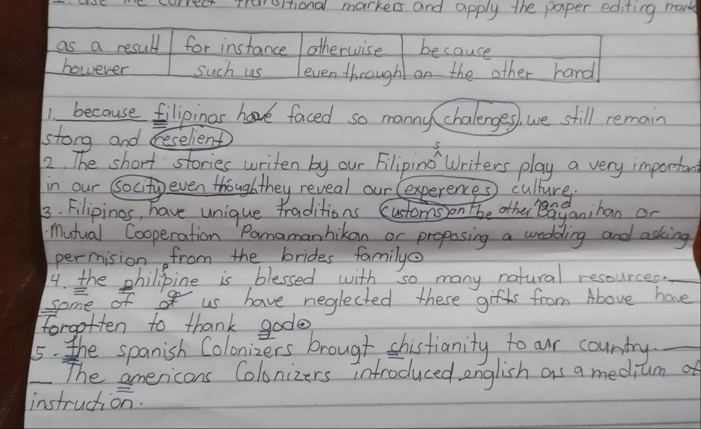 we correct treiestiond markers and apply the paper editing maik 
as a resuldt for instance otherwise because 
however such us even through on the other hard 
1. because filipinas have faced so manny chalenges, we still remain 
stong and ceselient 
2. The short stories writen by our Filipino Writers play a very importan 
in our Socity even thoughthey reveal our (experences) culure 
3. Filipines, have unique traditions customs on tbe other Beaganihan on 
Mutual Cooperation Pomamanhikan or propasing a wedding and asking 
permision from the brides family 
4. the philipine is blessed with so many natural resources._ 
some of o us have neglected these gifs from Above have 
forgotten to thank gode 
5. the spanish Colonizers brough shistianity to aur country._ 
_The americans Colonizers infroduced english as a mediumof 
instruction.