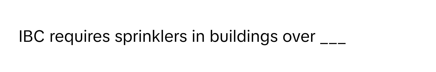 IBC requires sprinklers in buildings over ___