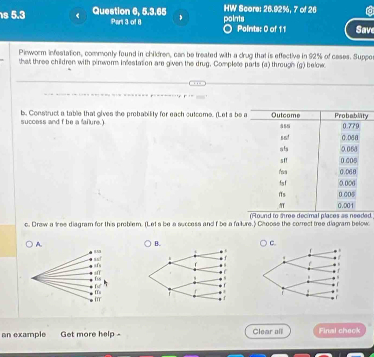 5.3 Question 6, 5.3.65 points 

HW Score: 26.92%, 7 of 26 
Part 3 of 8 
Points: 0 of 11 Save 
Pinworm infestation, commonly found in children, can be treated with a drug that is effective in 92% of cases. Suppos 
that three children with pinworm infestation are given the drug. Complete parts (a) through (g) below. 
b. Construct a table that gives the probability for each outcome. (Let s be y
success and f be a failure.) 
(Round to three decimal places as needed. 
c. Draw a tree diagram for this problem. (Let s be a success and f be a failure.) Choose the correct tree diagram below. 
A. 
B. 
C. 

an example Get more help Clear all Final check